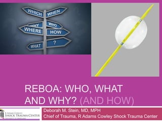 REBOA: WHO, WHAT
AND WHY? (AND HOW)
Deborah M. Stein, MD, MPH
Chief of Trauma, R Adams Cowley Shock Trauma Center
 