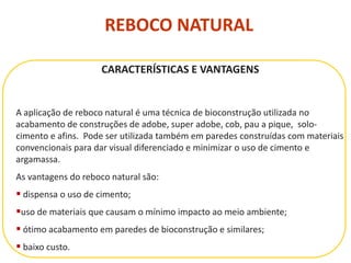 REBOCO NATURAL
CARACTERÍSTICAS E VANTAGENS
A aplicação de reboco natural é uma técnica de bioconstrução utilizada no
acabamento de construções de adobe, super adobe, cob, pau a pique, solo-
cimento e afins. Pode ser utilizada também em paredes construídas com materiais
convencionais para dar visual diferenciado e minimizar o uso de cimento e
argamassa.
As vantagens do reboco natural são:
 dispensa o uso de cimento;
uso de materiais que causam o mínimo impacto ao meio ambiente;
 ótimo acabamento em paredes de bioconstrução e similares;
 baixo custo.
 