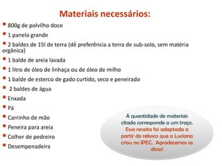 Materiais necessários:
800g de polvilho doce
1 panela grande
2 baldes de 15l de terra (dê preferência a terra de sub-solo, sem matéria
orgânica)
1 balde de areia lavada
1 litro de óleo de linhaça ou de óleo de milho
1 balde de esterco de gado curtido, seco e peneirado
 2 baldes de água
Enxada
Pá
Carrinho de mão
Peneira para areia
Colher de pedreiro
Desempenadeira
A quantidade de materiais
citada corresponde a um traço.
Essa receita foi adaptada a
partir do reboco que a Luciana
criou no IPEC. Agradecemos as
dicas!
 