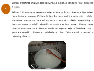 Comece preparando um grude com o polvilho. Ele funcionará como uma “cola” e dará liga
à massa.
Coloque 3 litros de água na panela e deixe no fogo até ferver. Quando a água estiver
quase fervendo, coloque 1,5 litros de água fria numa vasilha e acrescente o polvilho
lentamente mexendo sem parar até que esteja totalmente dissolvido. Apague o fogo e
junte, aos poucos, o polvilho dissolvido na panela com água quente. Misture rápido,
mexendo sempre até que a mistura se transforme no grude. Veja, na foto abaixo, que o
grude é translúcido. Observe a consistência na colher. Deixe esfriando e prepare os
outros ingredientes.
1
 