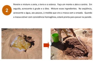 Peneire e misture a areia, a terra e o esterco. Faça um monte e abra o centro. Em
seguida, acrescente o grude e o óleo. Misture esses ingredientes. Na seqüência,
acrescente a água, aos poucos, à medida que vira a massa com a enxada. Quando
a massa estiver com consistência homogênea, estará pronta para passar na parede.
2
 