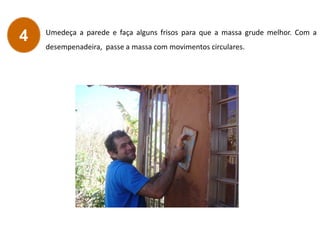 Umedeça a parede e faça alguns frisos para que a massa grude melhor. Com a
desempenadeira, passe a massa com movimentos circulares.
4
 