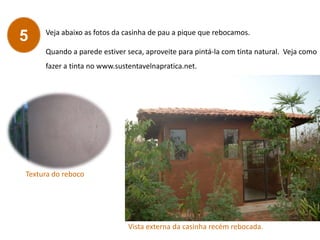 Veja abaixo as fotos da casinha de pau a pique que rebocamos.
Quando a parede estiver seca, aproveite para pintá-la com tinta natural. Veja como
fazer a tinta no www.sustentavelnapratica.net.
5
Textura do reboco
Vista externa da casinha recém rebocada.
 