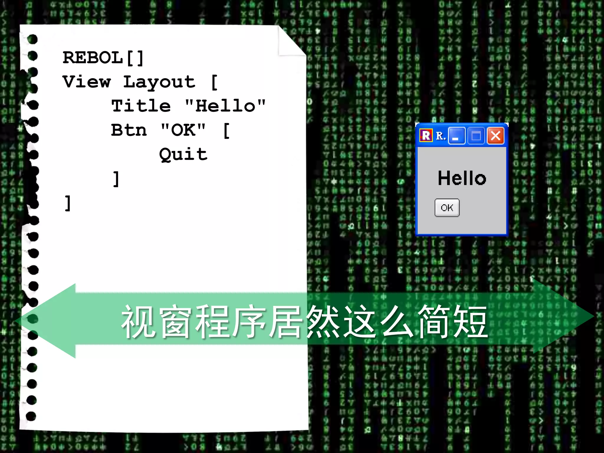 REBOL[]
View Layout [
    Title "Hello"
    Btn "OK" [
        Quit
    ]
]




    视窗程序居然这么简短
 
