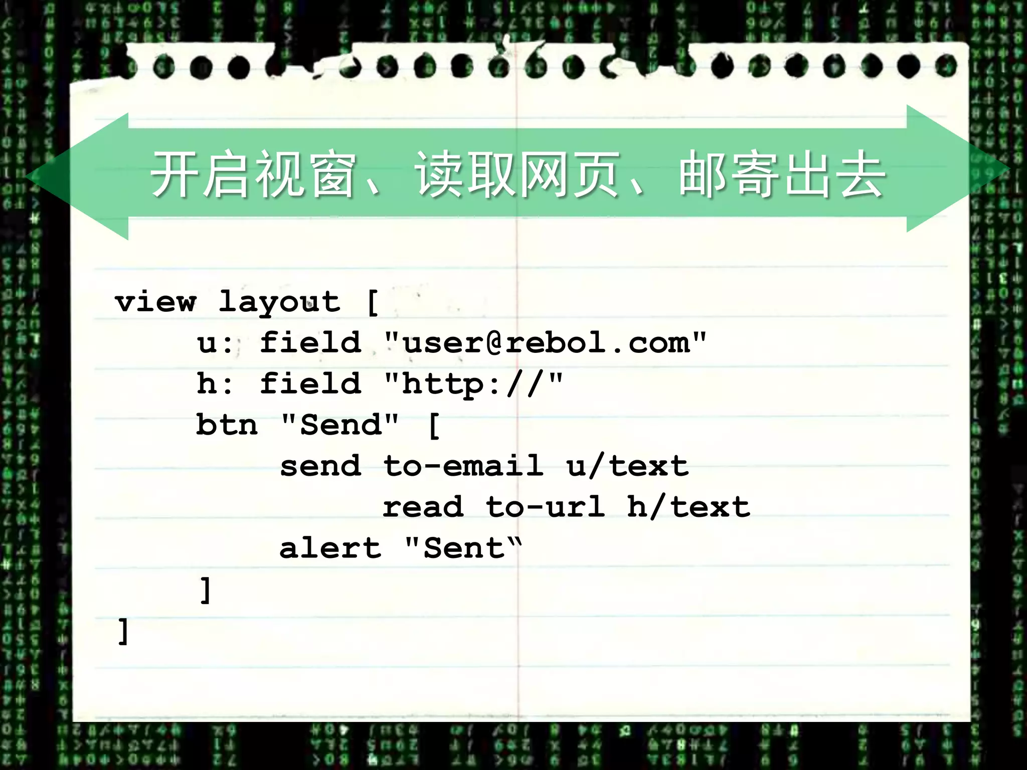 开启视窗、读取网页、邮寄出去

view layout [
    u: field "user@rebol.com"
    h: field "http://"
    btn "Send" [
        send to-email u/text
             read to-url h/text
        alert "Sent“
    ]
]
 