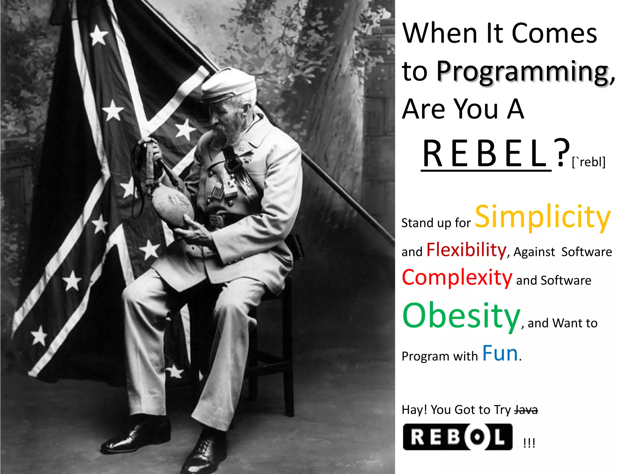 When It Comes
to Programming,
Are You A
   REBEL?                   [`rebl]



Stand up for   Simplicity
and Flexibility, Against Software

Complexity and Software
Obesity             , and Want to

Program with   Fun.

Hay! You Got to Try Java

                      !!!
 
