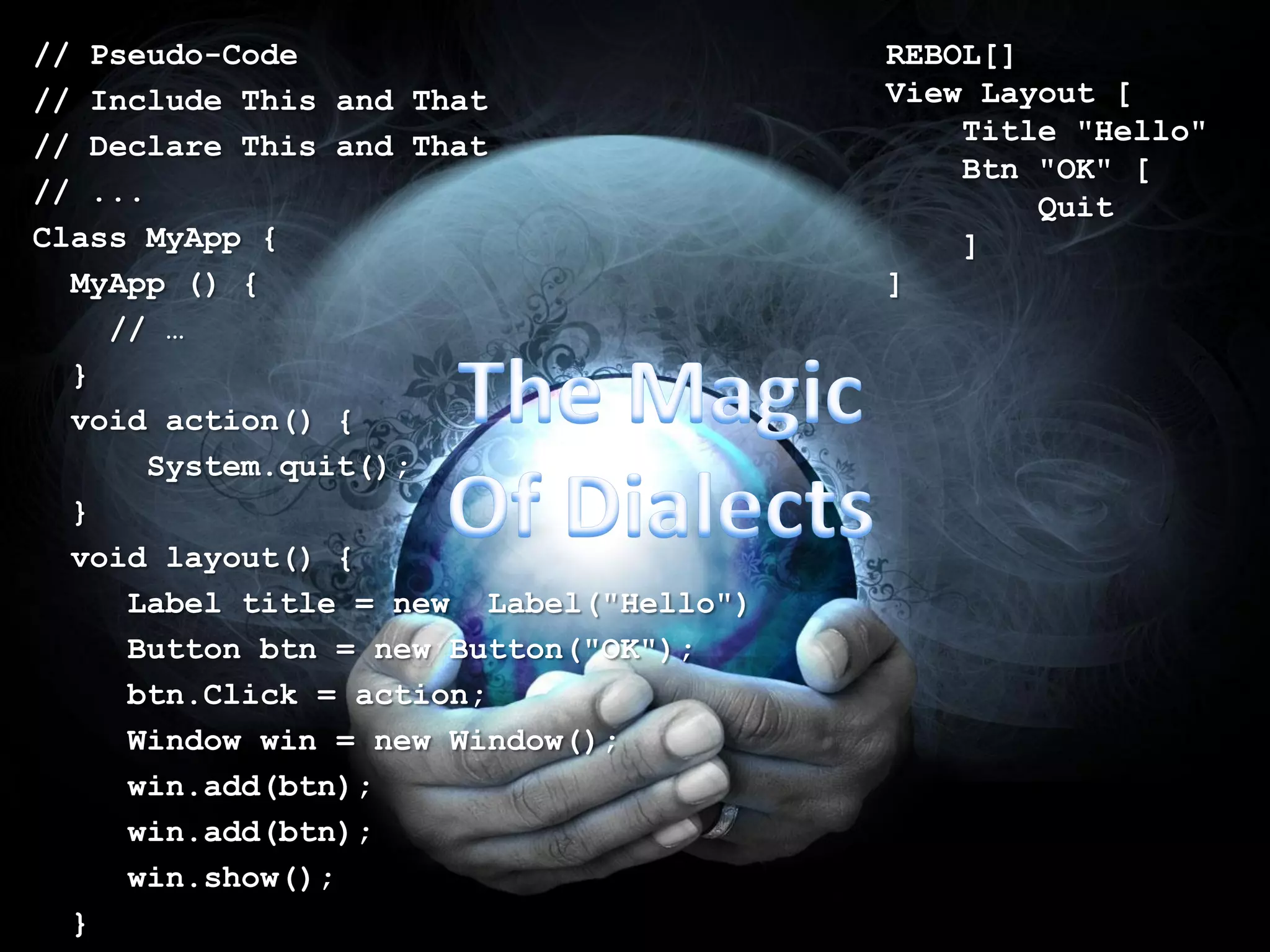 // Pseudo-Code                          REBOL[]
// Include This and That                View Layout [
// Declare This and That                    Title "Hello"
                                            Btn "OK" [
// ...                                          Quit
Class MyApp {                               ]
  MyApp () {                            ]
    // …
  }
  void action() {
       System.quit();
  }
  void layout() {
     Label title = new Label("Hello")
     Button btn = new Button("OK");
     btn.Click = action;
     Window win = new Window();
     win.add(btn);
     win.add(btn);
     win.show();
  }
 