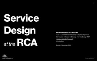 © Nicolás Rebolledo 2020
1
Service
Design
at the RCA
Nicolás Rebolledo. Arch. MSc. Phd.
Tutor & Lecturer in Service Design– Royal College of Art
Co-founder & Director or Strategy – Service Design UNIT
nicolas.rebolledo@rca.ac.uk
@nrebolledo
London, November 2020
 