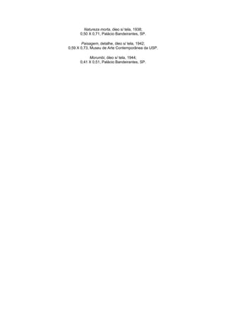 Natureza morta, óleo s/ tela, 1938;
      0,50 X 0,71, Palácio Bandeirantes, SP.

       Paisagem, detalhe, óleo s/ tela, 1942;
0,59 X 0,73, Museu de Arte Contemporânea da USP.

           Morumbi, óleo s/ tela, 1944;
      0,41 X 0,51, Palácio Bandeirantes, SP.
 