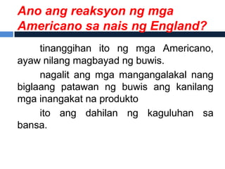 Ano ang reaksyon ng mga
Americano sa nais ng England?
     tinanggihan ito ng mga Americano,
ayaw nilang magbayad ng buwis.
     nagalit ang mga mangangalakal nang
biglaang patawan ng buwis ang kanilang
mga inangakat na produkto
     ito ang dahilan ng kaguluhan sa
bansa.
 