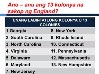 Ano – anu ang 13 kolonya na
sakop ng England?
   UNANG LABINTATLONG KOLONYA O 13
              COLONIES
1.Georgia           8. New York
2. South Carolina   9. Rhode Island
3. North Carolina   10. Connecticut
4. Virginia         11. Pennsylvania
5. Delaware         12. Massachusetts
6. Maryland         13. New Hampshire
7. New Jersey
 