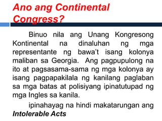 Ano ang Continental
Congress?
      Binuo nila ang Unang Kongresong
Kontinental    na    dinaluhan   ng   mga
representante ng bawa’t isang kolonya
maliban sa Georgia. Ang pagpupulong na
ito at pagsasama-sama ng mga kolonya ay
isang pagpapakilala ng kanilang paglaban
sa mga batas at polisiyang ipinatutupad ng
mga Ingles sa kanila.
      ipinahayag na hindi makatarungan ang
Intolerable Acts
 
