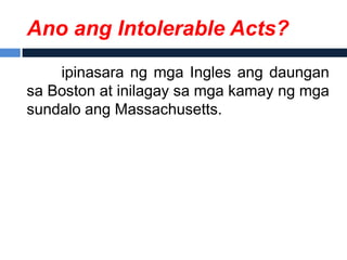 Ano ang Intolerable Acts?
    ipinasara ng mga Ingles ang daungan
sa Boston at inilagay sa mga kamay ng mga
sundalo ang Massachusetts.
 