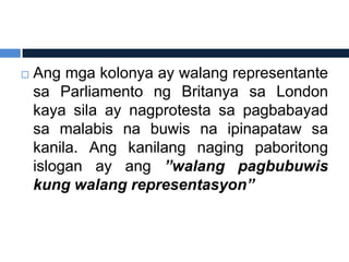    Ang mga kolonya ay walang representante
    sa Parliamento ng Britanya sa London
    kaya sila ay nagprotesta sa pagbabayad
    sa malabis na buwis na ipinapataw sa
    kanila. Ang kanilang naging paboritong
    islogan ay ang ”walang pagbubuwis
    kung walang representasyon”
 