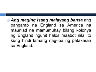    Ang maging isang malayang bansa ang
    pangarap na England sa America na
    maunlad na mamumuhay bilang kolonya
    ng England ngunit halos maabot nila ito
    kung hindi lamang nag-iba ng patakaran
    sa England.
 
