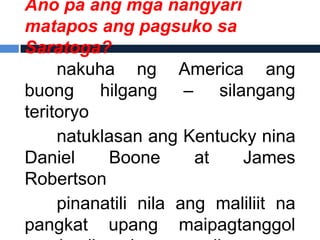 Ano pa ang mga nangyari
matapos ang pagsuko sa
Saratoga?
     nakuha ng America ang
buong hilgang – silangang
teritoryo
     natuklasan ang Kentucky nina
Daniel     Boone       at   James
Robertson
     pinanatili nila ang maliliit na
pangkat upang maipagtanggol
 