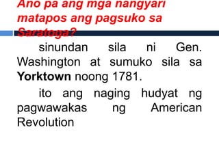 Ano pa ang mga nangyari
matapos ang pagsuko sa
Saratoga?
   sinundan   sila   ni  Gen.
Washington at sumuko sila sa
Yorktown noong 1781.
   ito ang naging hudyat ng
pagwawakas     ng     American
Revolution
 