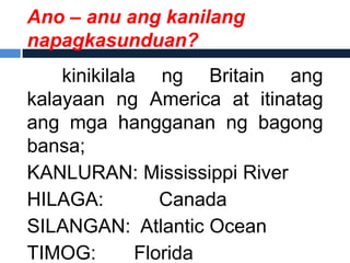 Ano – anu ang kanilang
napagkasunduan?
    kinikilala ng Britain ang
kalayaan ng America at itinatag
ang mga hangganan ng bagong
bansa;
KANLURAN: Mississippi River
HILAGA:          Canada
SILANGAN: Atlantic Ocean
TIMOG:        Florida
 