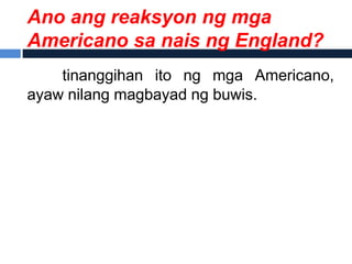 Ano ang reaksyon ng mga
Americano sa nais ng England?
    tinanggihan ito ng mga Americano,
ayaw nilang magbayad ng buwis.
 
