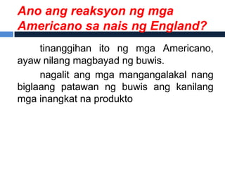 Ano ang reaksyon ng mga
Americano sa nais ng England?
     tinanggihan ito ng mga Americano,
ayaw nilang magbayad ng buwis.
     nagalit ang mga mangangalakal nang
biglaang patawan ng buwis ang kanilang
mga inangkat na produkto
 