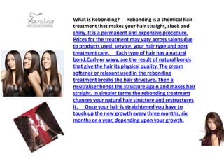 What is Rebonding?   Rebonding is a chemical hair
treatment that makes your hair straight, sleek and
shiny. It is a permanent and expensive procedure.
Prices for the treatment may vary across salons due
to products used, service, your hair type and post
treatment care.   Each type of hair has a natural
bond.Curly or wavy, are the result of natural bonds
that give the hair its physical quality. The cream
softener or relaxant used in the rebonding
treatment breaks the hair structure. Then a
neutraliser bonds the structure again and makes hair
straight. In simpler terms the rebonding treatment
changes your natural hair structure and restructures
it.   Once your hair is straightened you have to
touch up the new growth every three months, six
months or a year, depending upon your growth.
 
