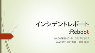 インシデントレポート
:Reboot
WACATE2017 冬 2017/12/17
WACATE 実行委員 藤原 洋平
 