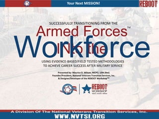 Your Next MISSION!
Armed Forces
INto the
SUCCESSFULLY TRANSITIONING FROM THE
USING EVIDENCE-BASED/FIELD TESTED METHODOLOGIES
TO ACHIEVE CAREER SUCCESS AFTER MILITARY SERVICE
Workforce
TM
Presented by: Maurice D. Wilson, MCPO, USN (Ret)
Founder/President, National Veterans Transition Services, Inc.
& Designer/Developer of the REBOOT WorkshopTM
 