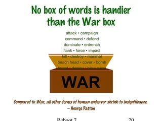 No box of words is handier
than the War box
Compared to War, all other forms of human endeavor shrink to insignificance.
— George Patton
WAR
attack • campaign
command • defend
dominate • entrench
flank • force • impact
kill • destroy • marshal
beach head • cover • bomb
target • deploy • blow away
 