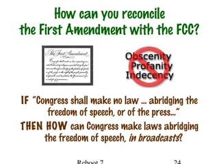 How can you reconcile
the First Amendment with the FCC?
IF “Congress shall make no law … abridging the
freedom of speech, or of the press…”
THEN HOW can Congress make laws abridging
the freedom of speech, in broadcasts?
 