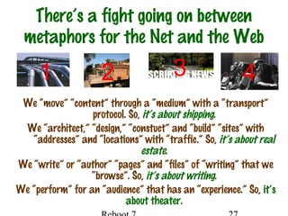 There’s a fight going on between
metaphors for the Net and the Web
We “move” “content” through a “medium” with a “transport”
protocol. So, it’s about shipping.
We “architect,” “design,” “constuct” and “build” “sites” with
“addresses” and “locations” with “traffic.” So, it’s about real
estate.
We “write” or “author” “pages” and “files” of “writing” that we
“browse”. So, it’s about writing.
We “perform” for an “audience” that has an “experience.” So, it’s
about theater.
1 2 3 4
 