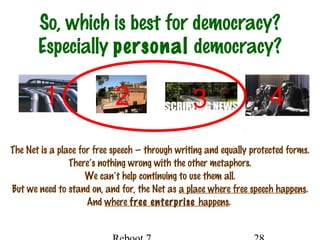 So, which is best for democracy?
Especially personal democracy?
The Net is a place for free speech — through writing and equally protected forms.
There’s nothing wrong with the other metaphors.
We can’t help continuing to use them all.
But we need to stand on, and for, the Net as a place where free speech happens.
And where free enterprise happens.
1 2 3 4
 
