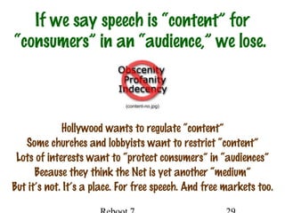 If we say speech is “content” for
“consumers” in an “audience,” we lose.
Hollywood wants to regulate “content”
Some churches and lobbyists want to restrict “content”
Lots of interests want to “protect consumers” in “audiences”
Because they think the Net is yet another “medium”
But it’s not. It’s a place. For free speech. And free markets too.
(content-no.jpg)
 