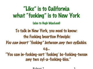 “Like” is to California
what “fucking” is to New York
To talk in New York, you need to know:
the Fucking Insertion Principle:
You can insert “fucking” between any two syllables.
e.g…
“You can in-fucking-sert ‘fucking’ be-fucking-tween
any two syl-a-fucking-bles.”
(also to Hugh MacLeod)
 