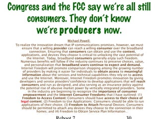 Congress and the FCC say we’re all still
consumers. They don’t know
we’re producers now.
Michael Powell:
To realize the innovation dream that IP communications promises, however, we must
ensure that a willing provider can reach a willing consumer over the broadband
connection. Ensuring that consumers can obtain and use the content,
applications, and devices they choose is critical to unlocking the vast potential of
the Internet. Today, broadband consumers generally enjoy such freedom.
Numerous benefits will follow if the industry continues to preserve choices, value,
and personalization that broadband users continue to expect and demand.
Internet Freedom will promote comparison shopping among the growing number
of providers by making it easier for individuals to obtain access to meaningful
information about the services and technical capabilities they rely on to access
and use the Internet. Moreover, Internet Freedom promotes innovation by giving
developers and service providers¹confidence to develop applications that will reach
consumers and run as designed, and also serving as an insurance policy against
the potential rise of abusive market power by vertically integrated providers. Some
in the industry are beginning to recognize the importance of consumer
empowerment and the Internet Consumer Freedoms that I have outlined: (1)
Freedom to Access Content: Consumers should have access to their choice of
legal content; (2) Freedom to Use Applications: Consumers should be able to run
applications of their choice; (3) Freedom to Attach Personal Devices: Consumers
should be permitted to attach any devices they choose to the connection in their
homes; and (4) Freedom to Obtain Service Plan Information…
 