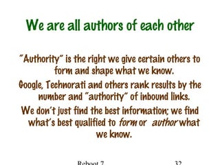 We are all authors of each other
“Authority” is the right we give certain others to
form and shape what we know.
Google, Technorati and others rank results by the
number and “authority” of inbound links.
We don’t just find the best information; we find
what’s best qualified to form or author what
we know.
 