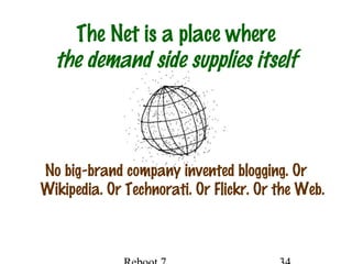 The Net is a place where
the demand side supplies itself
No big-brand company invented blogging. Or
Wikipedia. Or Technorati. Or Flickr. Or the Web.
 