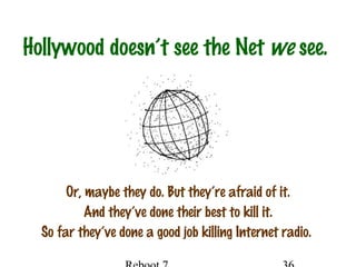 Hollywood doesn’t see the Net we see.
Or, maybe they do. But they’re afraid of it.
And they’ve done their best to kill it.
So far they’ve done a good job killing Internet radio.
 