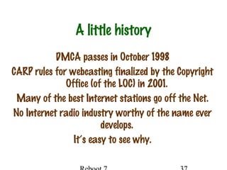 A little history
DMCA passes in October 1998
CARP rules for webcasting finalized by the Copyright
Office (of the LOC) in 2001.
Many of the best Internet stations go off the Net.
No Internet radio industry worthy of the name ever
develops.
It’s easy to see why.
 