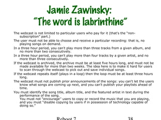 Jamie Zawinsky:
“The word is labrinthine”
The webcast is not limited to particular users who pay for it (that's the “non-
subscription” part.)
The user must not be able to choose and receive a particular recording: that is, no
playing songs on demand.
In a three hour period, you can't play more than three tracks from a given album, and
no more than two consecutively.
In a three hour period, you can't play more than four tracks by a given artist, and no
more than three consecutively.
If the webcast is archived, the archive must be at least five hours long, and must not be
made available for more than two weeks. The idea here is to make it hard for users
to scan through the webcast to pick out and save individual songs.
If the webcast repeats itself (plays in a loop) then the loop must be at least three hours
long.
The webcast must not publish prior announcements of the songs: you can't let the users
know what songs are coming up next, and you can't publish your playlists ahead of
time.
You must identify the song title, album title, and the featured artist in text during the
performance of the song.
You must not “encourage'' users to copy or record the music that you are playing,
and you must “disable copying by users if in possession of technology capable of
doing so.”
 