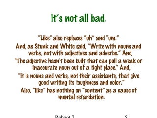 It’s not all bad.
“Like” also replaces “uh” and “um.”
And, as Stunk and White said, “Write with nouns and
verbs, not with adjectives and adverbs.” And,
"The adjective hasn't been built that can pull a weak or
inaccurate noun out of a tight place." And,
”It is nouns and verbs, not their assistants, that give
good writing its toughness and color.”
Also, “like” has nothing on “content” as a cause of
mental retardation.
 