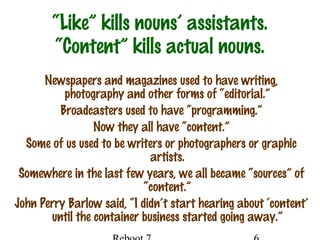 “Like” kills nouns’ assistants.
“Content” kills actual nouns.
Newspapers and magazines used to have writing,
photography and other forms of “editorial.”
Broadcasters used to have “programming.”
Now they all have “content.”
Some of us used to be writers or photographers or graphic
artists.
Somewhere in the last few years, we all became “sources” of
“content.”
John Perry Barlow said, “I didn’t start hearing about ‘content’
until the container business started going away.”
 