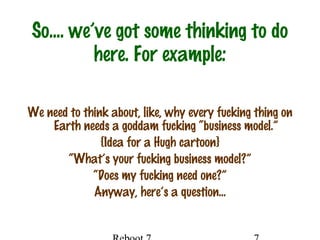 So…. we’ve got some thinking to do
here. For example:
We need to think about, like, why every fucking thing on
Earth needs a goddam fucking “business model.”
{Idea for a Hugh cartoon}
“What’s your fucking business model?”
“Does my fucking need one?”
Anyway, here’s a question…
 