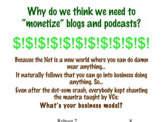 Why do we think we need to
“monetize” blogs and podcasts?
Because the Net is a new world where you can do damn
near anything…
It naturally follows that you can go into business doing
anything. So…
Even after the dot-com crash, everybody kept chanting
the mantra taught by VCs:
What’s your business model?
$!$!$!$!$!$!$!$!$!$!$!
 