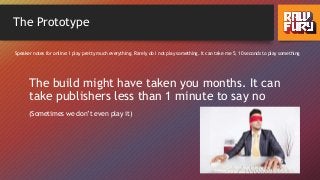 The Prototype
The build might have taken you months. It can
take publishers less than 1 minute to say no
(Sometimes we don’t even play it)
Speaker notes for online: I play pretty much everything. Rarely do I not play something. It can take me 5, 10 seconds to play something
 