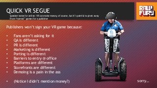 QUICK VR SEGUE
Publishers won’t sign your VR game because:
• Fans aren’t asking for it
• QA is different
• PR is different
• Marketing is different
• Porting is different
• Barriers to entry @ office
• Platforms are different
• Storefronts are different
• Demoing is a pain in the ass
• (Notice I didn’t mention money?) sorry…
Speaker notes for online: VR can make money, of course, but it’s painful to pivot away
From “normal” games for a publisher
 