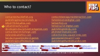 Who to contact?
contact@chucklefish.org
publishing@nomorerobots.io
info@11bitstudios.com
callum@rawfury.com
developers@surpriseattackgames.com
contact@serenityforge.com
indies@doublefine.com
bandac@goodshepherd.games
publishing@coffeestain.se
contact@annapurnainteractive.com
fork@devolverdigital.com
hello@finji.co
hello@curve-digital.com
publishing@nkidu.com
pitches@tinybuild.com
collective@eu.square-enix.com
gameslabel@team17.com
publishing@humblebundle.com
Speaker notes for online: don’t do what this guy did, although it did make me laugh. It was an honest mistake
 