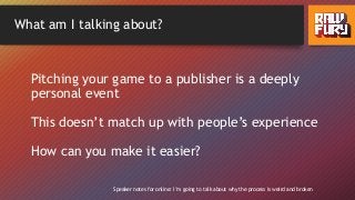 What am I talking about?
Pitching your game to a publisher is a deeply
personal event
This doesn’t match up with people’s experience
How can you make it easier?
Speaker notes for online: I’m going to talk about why the process is weird and broken
 