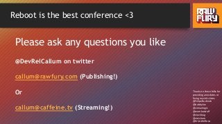 Reboot is the best conference <3
@DevRelCallum on twitter
callum@rawfury.com (Publishing!)
Or
callum@caffeine.tv (Streaming!)
Please ask any questions you like
Thanks to these folks for
providing anecdotes or
fixing my shit slides
@FelipeBudinich
@bobbylox
@simianlogic
@wombatstuff
@stuckbug
@steishere
@KristoferRose
 