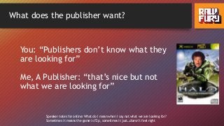 What does the publisher want?
You: “Publishers don’t know what they
are looking for”
Me, A Publisher: “that’s nice but not
what we are looking for”
Speaker notes for online: What do I mean when I say not what we are looking for?
Sometimes it means the game is F2p, sometimes it just…doesn’t feel right
 