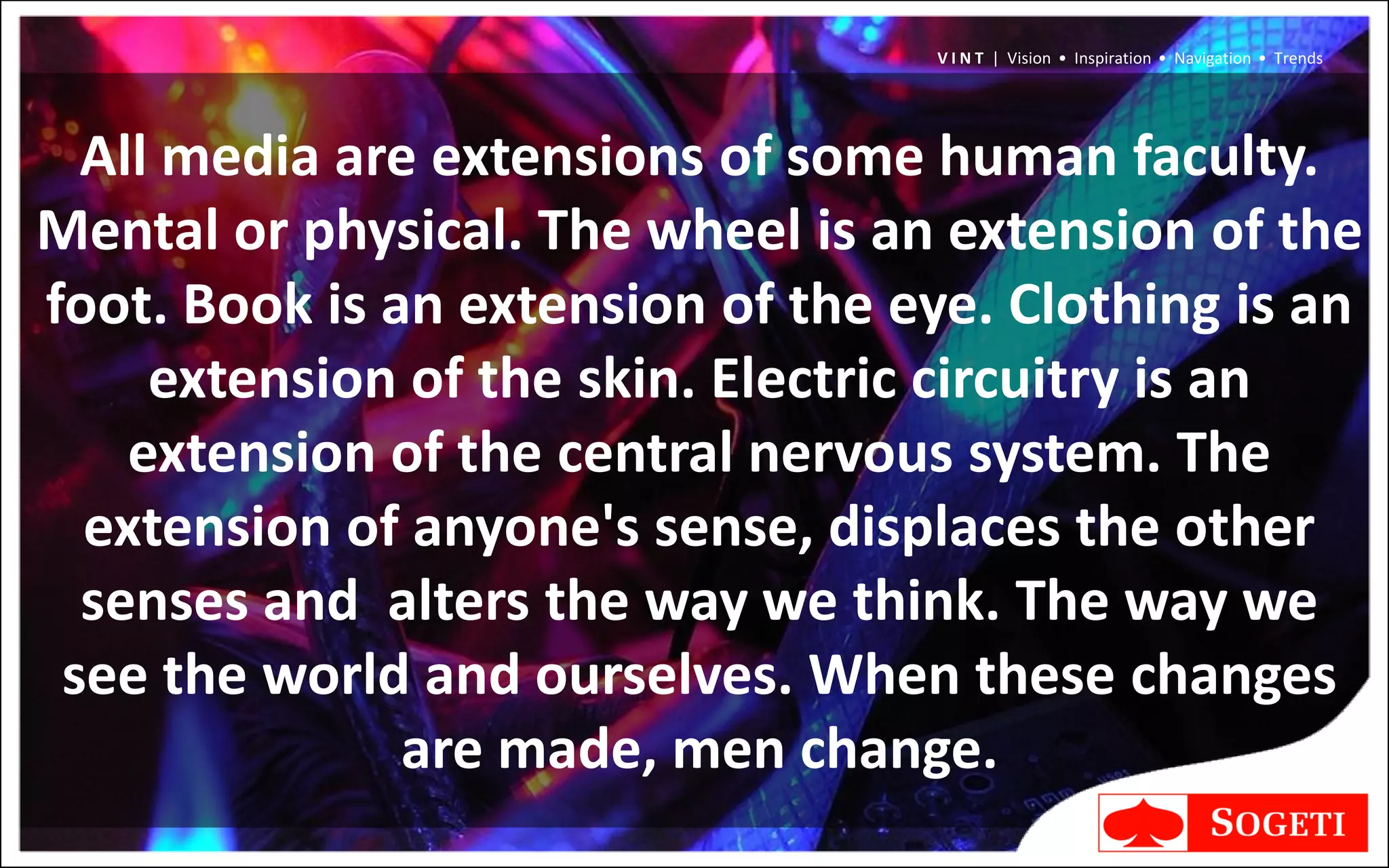 V I N T | Vision • Inspiration • Navigation • Trends




  All media are extensions of some human faculty.
Mental or physical. The wheel is an extension of the
foot. Book is an extension of the eye. Clothing is an
     extension of the skin. Electric circuitry is an
    extension of the central nervous system. The
  extension of anyone's sense, displaces the other
  senses and alters the way we think. The way we
 see the world and ourselves. When these changes
               are made, men change.
 